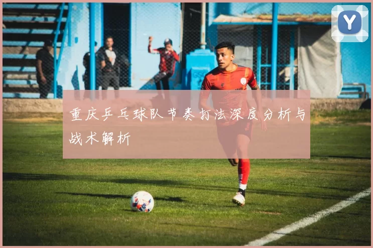 重庆乒乓球队节奏打法深度分析与战术解析