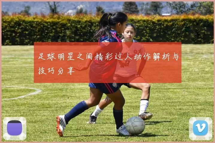 足球明星之间精彩过人动作解析与技巧分享