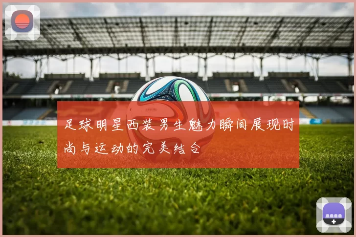 足球明星西装男生魅力瞬间展现时尚与运动的完美结合