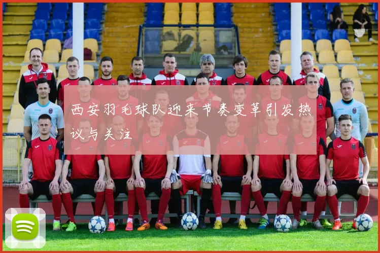 西安羽毛球队迎来节奏变革引发热议与关注