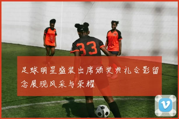 足球明星盛装出席颁奖典礼合影留念展现风采与荣耀