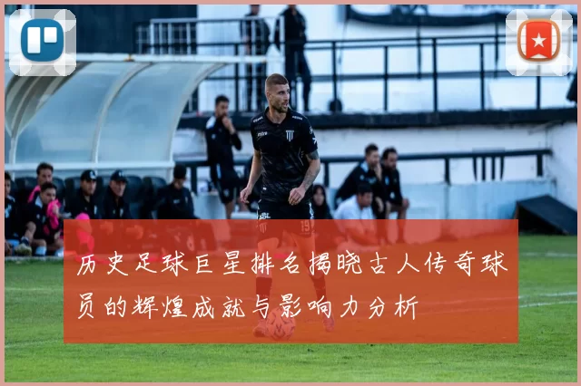 历史足球巨星排名揭晓古人传奇球员的辉煌成就与影响力分析