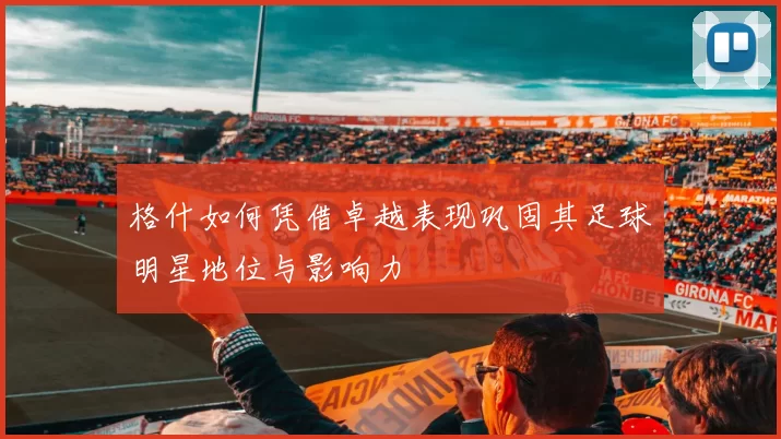 格什如何凭借卓越表现巩固其足球明星地位与影响力