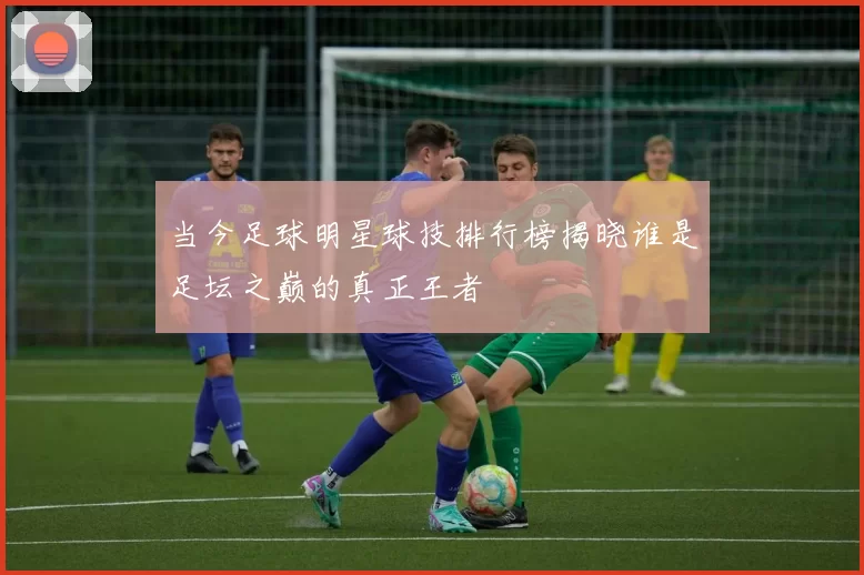 当今足球明星球技排行榜揭晓谁是足坛之巅的真正王者