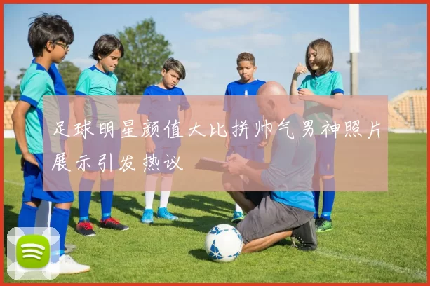 足球明星颜值大比拼帅气男神照片展示引发热议
