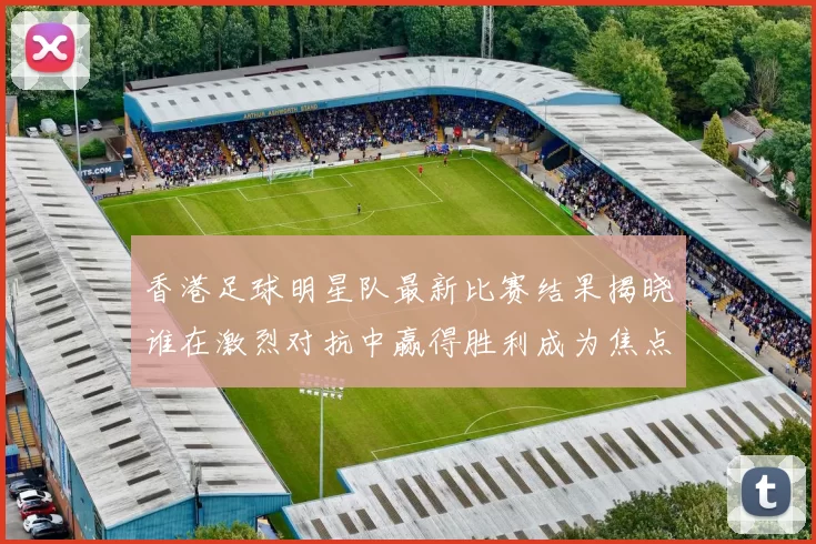 香港足球明星队最新比赛结果揭晓谁在激烈对抗中赢得胜利成为焦点