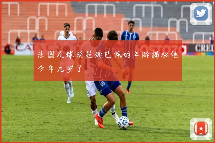 法国足球明星姆巴佩的年龄揭秘他今年几岁了