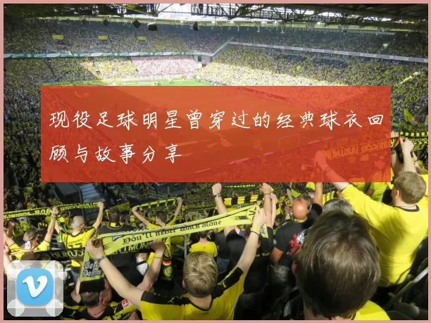现役足球明星曾穿过的经典球衣回顾与故事分享