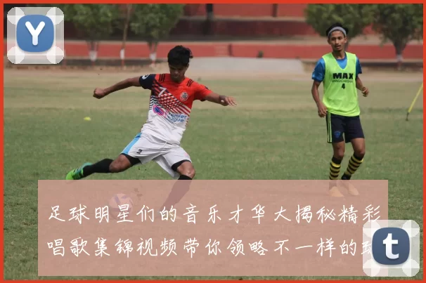 足球明星们的音乐才华大揭秘精彩唱歌集锦视频带你领略不一样的球场魅力