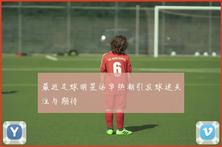 最近足球明星访华热潮引发球迷关注与期待