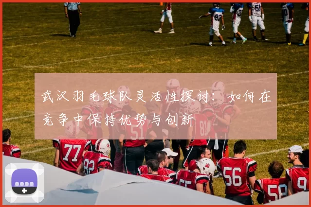 武汉羽毛球队灵活性探讨：如何在竞争中保持优势与创新