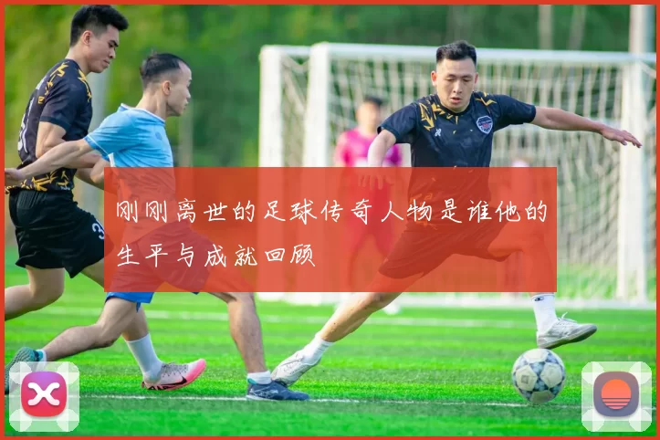 刚刚离世的足球传奇人物是谁他的生平与成就回顾